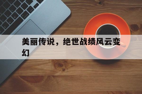九游网页版入口-美丽传说，绝世战绩风云变幻
